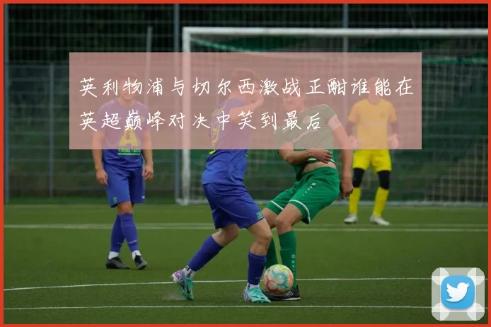 英利物浦与切尔西激战正酣谁能在英超巅峰对决中笑到最后