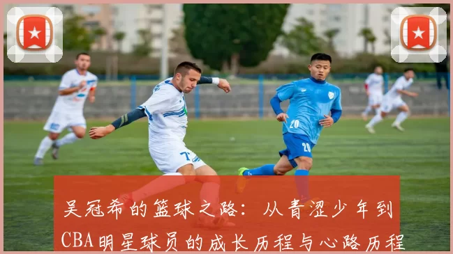 吴冠希的篮球之路：从青涩少年到CBA明星球员的成长历程与心路历程