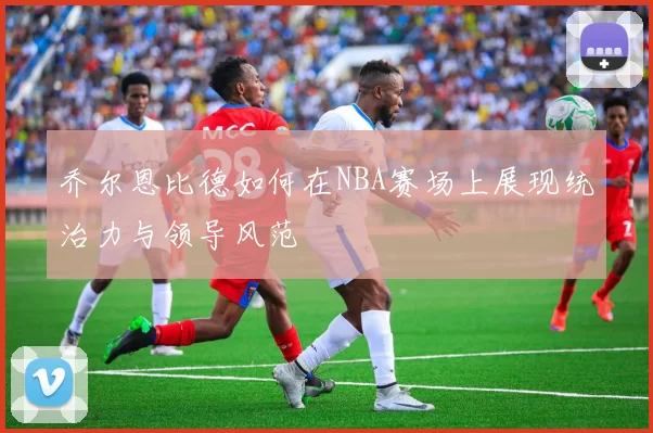 乔尔恩比德如何在NBA赛场上展现统治力与领导风范