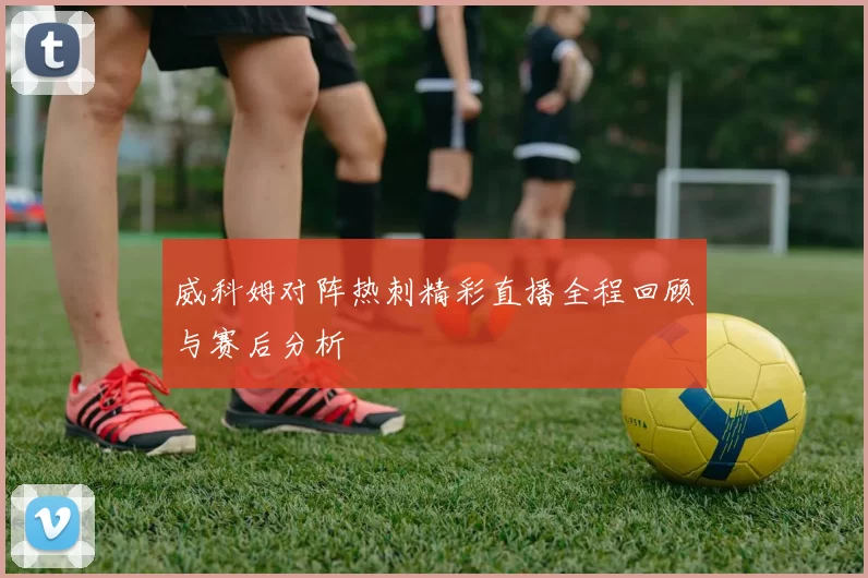 威科姆对阵热刺精彩直播全程回顾与赛后分析