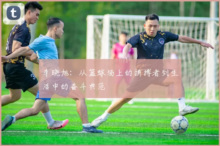 李晓旭：从篮球场上的拼搏者到生活中的奋斗典范