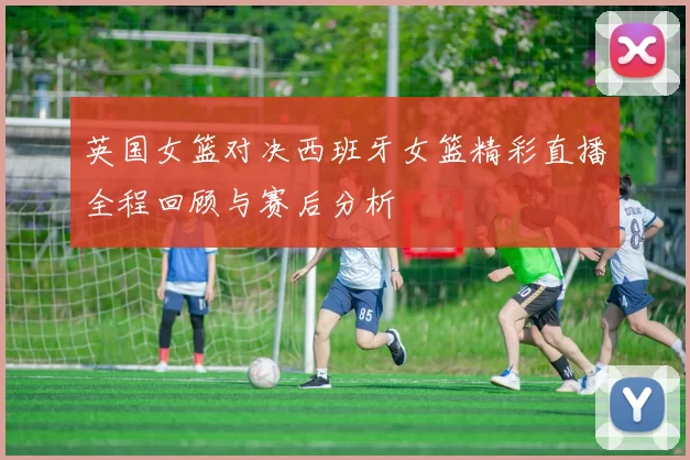 英国女篮对决西班牙女篮精彩直播全程回顾与赛后分析