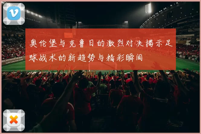 奥伦堡与克鲁日的激烈对决揭示足球战术的新趋势与精彩瞬间