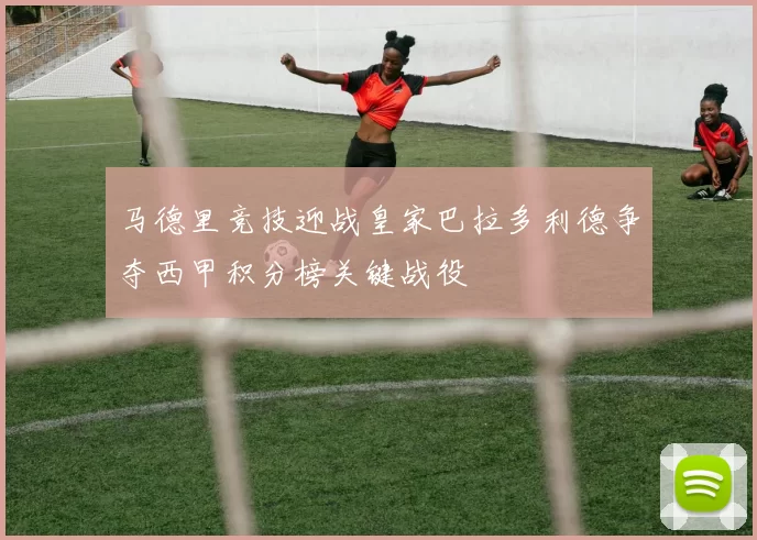 马德里竞技迎战皇家巴拉多利德争夺西甲积分榜关键战役