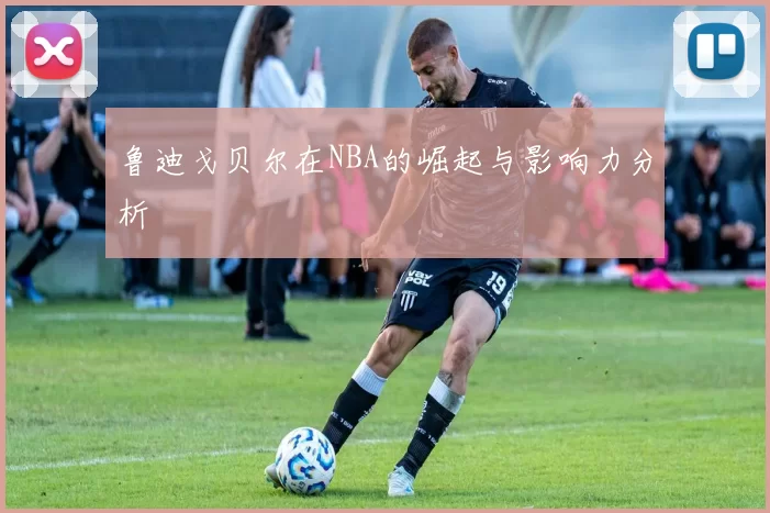 鲁迪戈贝尔在NBA的崛起与影响力分析